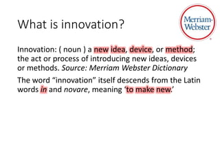 What is innovation?
Innovation: ( noun ) a new idea, device, or method;
the act or process of introducing new ideas, devices
or methods. Source: Merriam Webster Dictionary
The word “innovation” itself descends from the Latin
words in and novare, meaning ‘to make new.’
 
