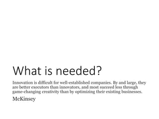 What is needed?
Innovation is difficult for well-established companies. By and large, they
are better executors than innovators, and most succeed less through
game-changing creativity than by optimizing their existing businesses.
McKinsey
 