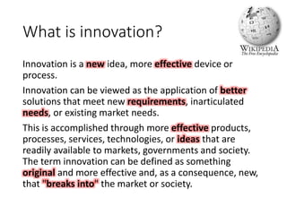 What is innovation?
Innovation is a new idea, more effective device or
process.
Innovation can be viewed as the application of better
solutions that meet new requirements, inarticulated
needs, or existing market needs.
This is accomplished through more effective products,
processes, services, technologies, or ideas that are
readily available to markets, governments and society.
The term innovation can be defined as something
original and more effective and, as a consequence, new,
that "breaks into" the market or society.
 