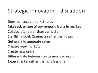 Strategic Innovation - disruption
Does not accept market rules
Takes advantage of asymmetric faults in market
Collaborate rather than compete
Starfish model: Connects rather than owns
Get users to generate value
Creates new markets
Create new users
Differentiate between customers and users
Experimental rather than professional
 
