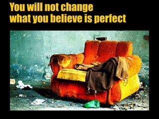 You will not change
what you believe is perfect
 