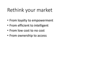 Rethink your market
• From loyalty to empowerment
• From efficient to intelligent
• From low cost to no cost
• From ownership to access
 