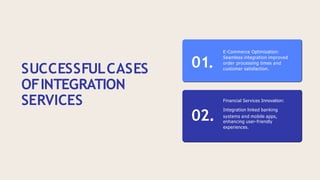 SUCCESSFULCASES
OFINTEGRATION
SERVICES
01.
E-Commerce Optimization:
Seamless integration improved
order processing times and
customer satisfaction.
Financial Services Innovation:
02.
Integration linked banking
systems and mobile apps,
enhancing user-friendly
experiences.
 