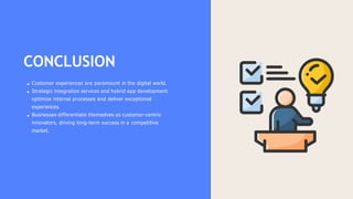 CONCLUSION
Customer experiences are paramount in the digital world.
Strategic integration services and hybrid app development
optimize internal processes and deliver exceptional
experiences.
Businesses differentiate themselves as customer-centric
innovators, driving long-term success in a competitive
market.
 