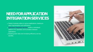 NEEDFORAPPLICATION
INTEGRATIONSERVICES
Modern business relies on various applications, leading to
data fragmentation and inefficiency.
Application Integration Services create a centralized
platform for seamless communication between
applications.
Breaking down silos and increasing efficiency are key
benefits.
 