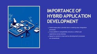 IMPORTANCE OF
HYBRID APPLICATION
DEVELOPMENT
Hybrid apps play a pivotal role in creating easy integration
processes.
Cross-platform compatibility ensures a unified user
experience across devices.
Speed to market is improved as development processes
are streamlined.
 