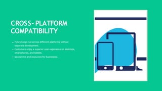 CROSS- PLATFORM
COMPATIBILITY
Hybrid apps run across different platforms without
separate development.
Customers enjoy a superior user experience on desktops,
smartphones, and tablets.
Saves time and resources for businesses.
 