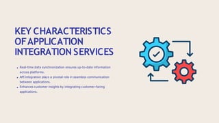 KEY CHARACTERISTICS
OFAPPLICATION
INTEGRATION SERVICES
Real-time data synchronization ensures up-to-date information
across platforms.
API integration plays a pivotal role in seamless communication
between applications.
Enhances customer insights by integrating customer-facing
applications.
 