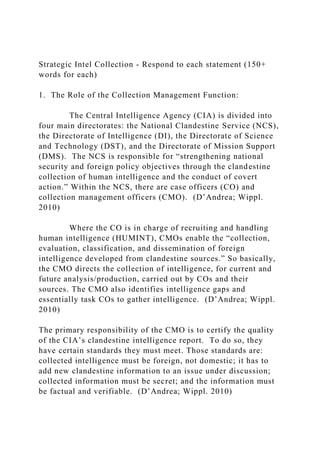 Strategic Intel Collection - Respond to each statement (150+
words for each)
1. The Role of the Collection Management Function:
The Central Intelligence Agency (CIA) is divided into
four main directorates: the National Clandestine Service (NCS),
the Directorate of Intelligence (DI), the Directorate of Science
and Technology (DST), and the Directorate of Mission Support
(DMS). The NCS is responsible for “strengthening national
security and foreign policy objectives through the clandestine
collection of human intelligence and the conduct of covert
action.” Within the NCS, there are case officers (CO) and
collection management officers (CMO). (D’Andrea; Wippl.
2010)
Where the CO is in charge of recruiting and handling
human intelligence (HUMINT), CMOs enable the “collection,
evaluation, classification, and dissemination of foreign
intelligence developed from clandestine sources.” So basically,
the CMO directs the collection of intelligence, for current and
future analysis/production, carried out by COs and their
sources. The CMO also identifies intelligence gaps and
essentially task COs to gather intelligence. (D’Andrea; Wippl.
2010)
The primary responsibility of the CMO is to certify the quality
of the CIA’s clandestine intelligence report. To do so, they
have certain standards they must meet. Those standards are:
collected intelligence must be foreign, not domestic; it has to
add new clandestine information to an issue under discussion;
collected information must be secret; and the information must
be factual and verifiable. (D’Andrea; Wippl. 2010)
 
