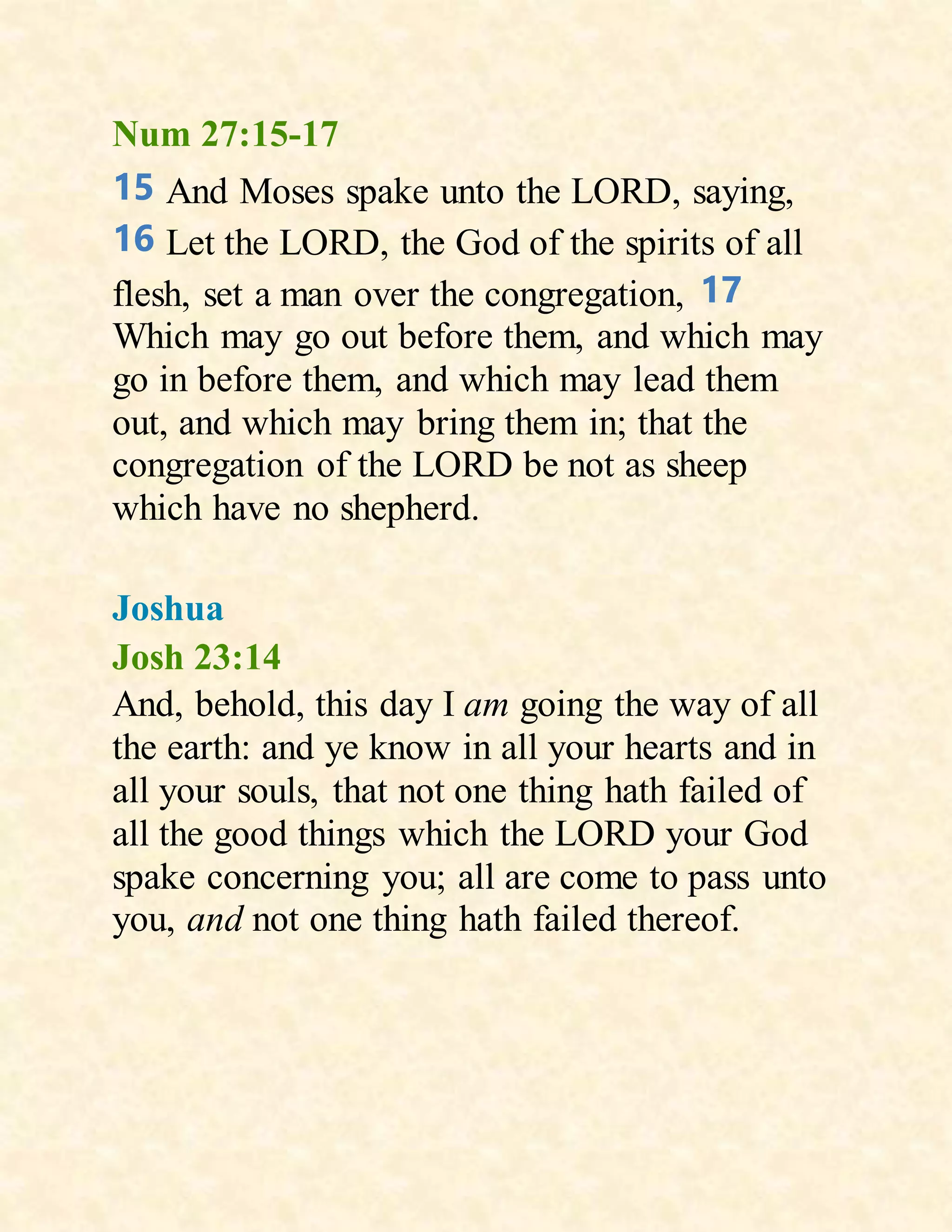 Num 27:15-17
15 And Moses spake unto the LORD, saying,
16 Let the LORD, the God of the spirits of all
flesh, set a man over the congregation, 17
Which may go out before them, and which may
go in before them, and which may lead them
out, and which may bring them in; that the
congregation of the LORD be not as sheep
which have no shepherd.
Joshua
Josh 23:14
And, behold, this day I am going the way of all
the earth: and ye know in all your hearts and in
all your souls, that not one thing hath failed of
all the good things which the LORD your God
spake concerning you; all are come to pass unto
you, and not one thing hath failed thereof.
 