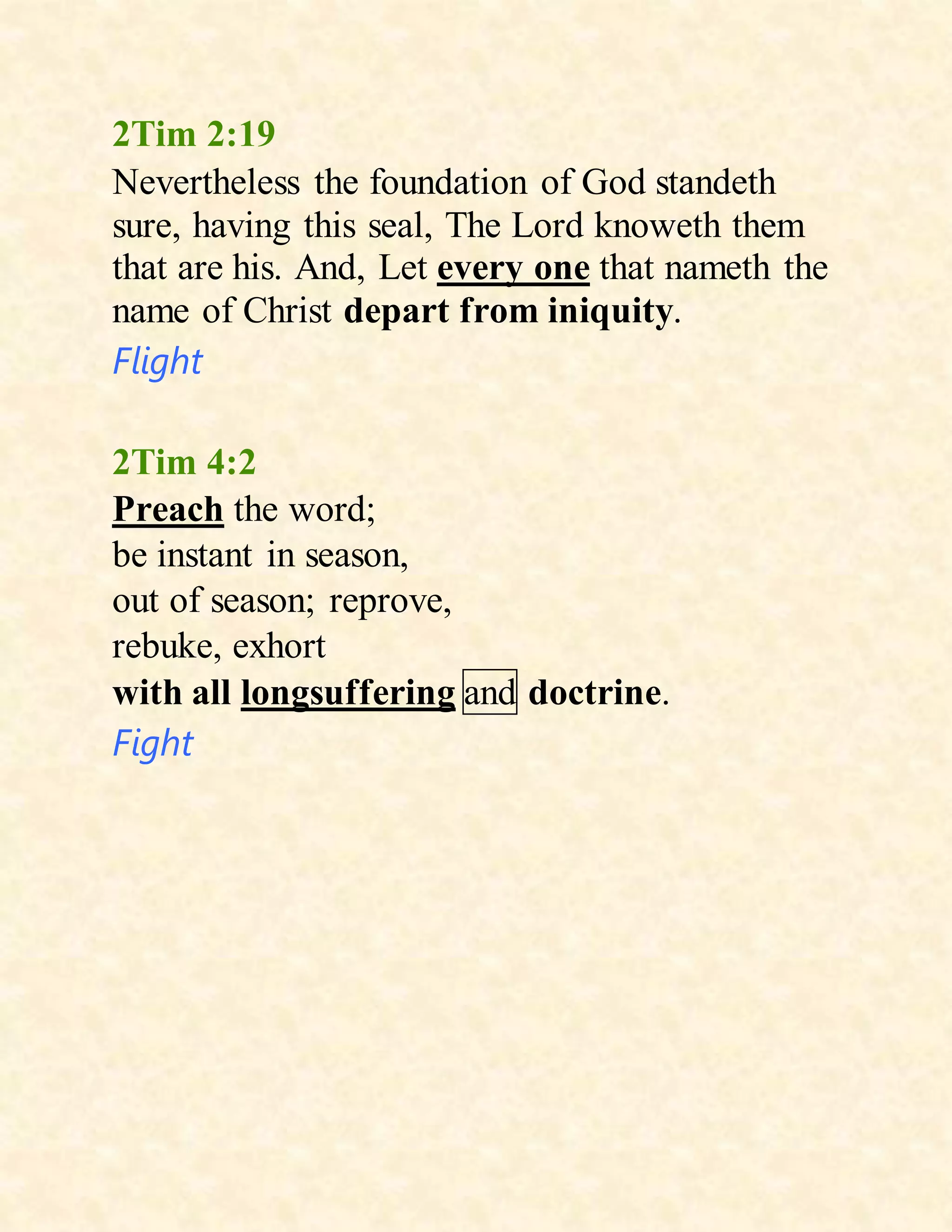 2Tim 2:19
Nevertheless the foundation of God standeth
sure, having this seal, The Lord knoweth them
that are his. And, Let every one that nameth the
name of Christ depart from iniquity.
Flight
2Tim 4:2
Preach the word;
be instant in season,
out of season; reprove,
rebuke, exhort
with all longsuffering and doctrine.
Fight
 
