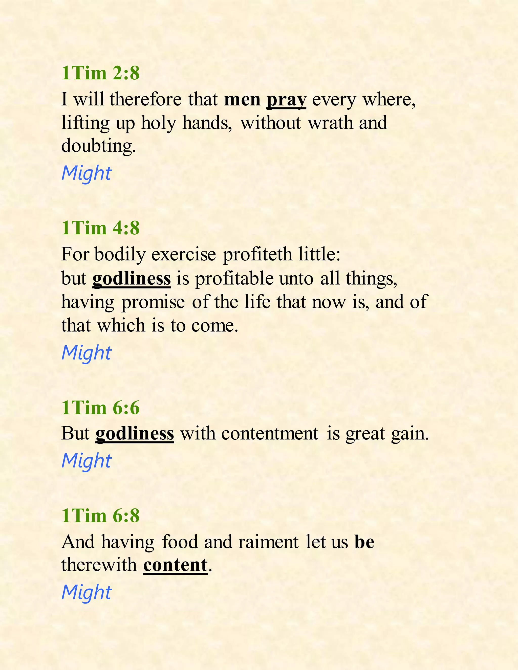 1Tim 2:8
I will therefore that men pray every where,
lifting up holy hands, without wrath and
doubting.
Might
1Tim 4:8
For bodily exercise profiteth little:
but godliness is profitable unto all things,
having promise of the life that now is, and of
that which is to come.
Might
1Tim 6:6
But godliness with contentment is great gain.
Might
1Tim 6:8
And having food and raiment let us be
therewith content.
Might
 