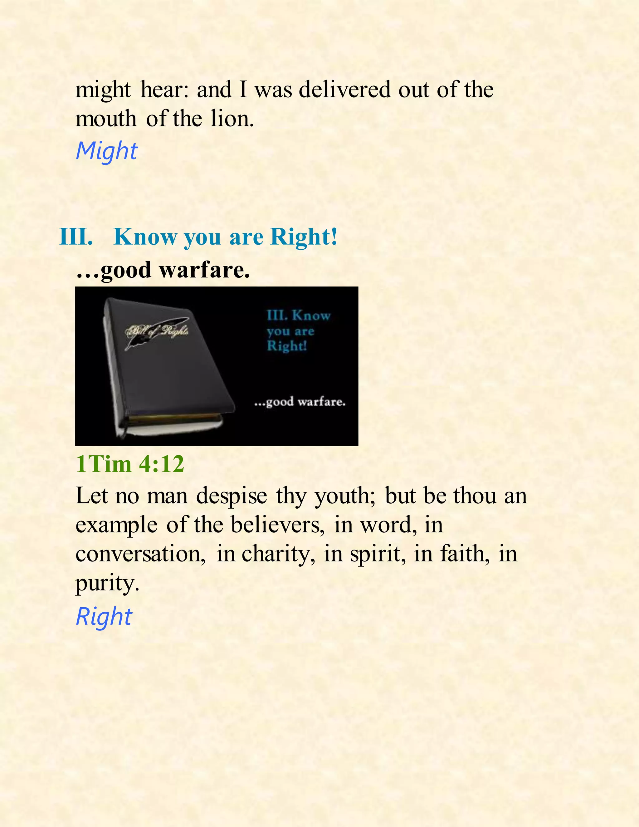might hear: and I was delivered out of the
mouth of the lion.
Might
III. Know you are Right!
…good warfare.
1Tim 4:12
Let no man despise thy youth; but be thou an
example of the believers, in word, in
conversation, in charity, in spirit, in faith, in
purity.
Right
 