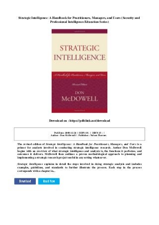 Strategic Intelligence: A Handbook for Practitioners, Managers, and Users (Security and
Professional Intelligence Education Series)
Download on : https://pdfslink.net/download
Pub Date: 2008-12-24 | ISBN-10 : | ISBN-13 : |
Author : Don McDowell | Publisher : Nelson Thornes
The revised edition of Strategic Intelligence: A Handbook for Practitioners, Managers, and Users is a
primer for analysts involved in conducting strategic intelligence research. Author Don McDowell
begins with an overview of what strategic intelligence and analysis is, the functions it performs, and
outcomes it delivers. McDowell then outlines a proven methodological approach to planning and
implementing a strategic research project useful in any setting whatsoever.
Strategic Intelligence explains in detail the steps involved in doing strategic analysis and includes
examples, guidelines, and standards to further illustrate the process. Each step in the process
corresponds with a chapter in...
 