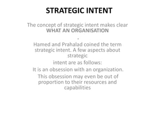 STRATEGIC INTENT
The concept of strategic intent makes clear
         WHAT AN ORGANISATION
                       .
  Hamed and Prahalad coined the term
   strategic intent. A few aspects about
                  strategic
            intent are as follows:
  It is an obsession with an organization.
     This obsession may even be out of
      proportion to their resources and
                 capabilities
 