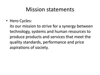 Mission statements
• Hero Cycles-
  its our mission to strive for a synergy between
  technology, systems and human resources to
  produce products and services that meet the
  quality standards, performance and price
  aspirations of society.
 