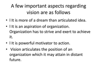A few important aspects regarding
         vision are as follows
• l It is more of a dream than articulated idea.
• l It is an aspiration of organization.
  Organization has to strive and exert to achieve
  it.
• l It is powerful motivator to action.
• Vision articulates the position of an
  organization which it may attain in distant
  future.
 