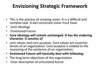 Envisioning Strategic Framework

• This is the process of creating vision. It is a difficult and
  complex task. A wel conceived vision must have:
• Core Ideology
• Envisioned Future
• Core Ideology will remain unchanged. It has the enduring
  character. It consists of
• core values and core purpose. Core values are essential
  tenets of an organization. Core purpose is related to the
  reasoning of the existence of an organization.
• Envisioned Future will basically deal with following:
• The long term objectives of the organization.
• Clear description of articulated future
 