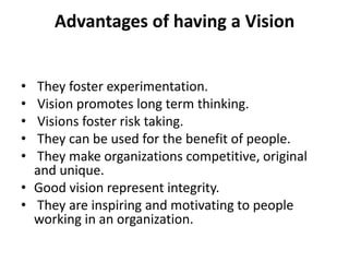 Advantages of having a Vision


• They foster experimentation.
• Vision promotes long term thinking.
• Visions foster risk taking.
• They can be used for the benefit of people.
• They make organizations competitive, original
  and unique.
• Good vision represent integrity.
• They are inspiring and motivating to people
  working in an organization.
 