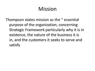 Mission
Thompson states mission as the “ essential
  purpose of the organization, concerning
  Strategic Framework particularly why it is in
  existence, the nature of the business it is
  in, and the customers it seeks to serve and
  satisfy
 