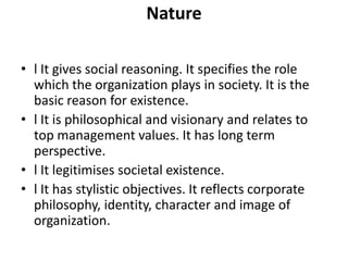 Nature

• l It gives social reasoning. It specifies the role
  which the organization plays in society. It is the
  basic reason for existence.
• l It is philosophical and visionary and relates to
  top management values. It has long term
  perspective.
• l It legitimises societal existence.
• l It has stylistic objectives. It reflects corporate
  philosophy, identity, character and image of
  organization.
 