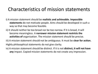 Characteristics of mission statements
i) A mission statement should be realistic and achievable. Impossible
     statements do not motivate people. Aims should be developed in such a
     way so that may become feasible.
ii) It should neither be too broad nor be too narrow. If it is broad, it will
     become meaningless. A narrower mission statement restricts the
     activities of organization. The mission statement should be precise.
iii) A mission statement should not be ambiguous. It must be clear for action.
Highly philosophical statements do not give clarity.
iv) A mission statement should be distinct. If it is not distinct, it will not have
     any impact. Copied mission statements do not create any impression.
 