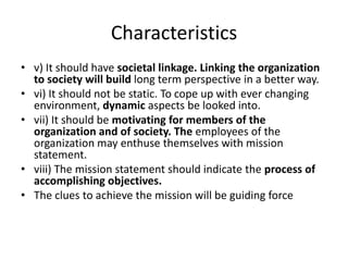 Characteristics
• v) It should have societal linkage. Linking the organization
  to society will build long term perspective in a better way.
• vi) It should not be static. To cope up with ever changing
  environment, dynamic aspects be looked into.
• vii) It should be motivating for members of the
  organization and of society. The employees of the
  organization may enthuse themselves with mission
  statement.
• viii) The mission statement should indicate the process of
  accomplishing objectives.
• The clues to achieve the mission will be guiding force
 
