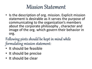 Mission Statement
• Is the description of org. mission. Explicit mission
statement is desirable as it serves the purpose of
communicating to the organization’s members
about the corporate philosophy , character and
image of the org. which govern their behavior in
org.
Following pints should be kept in mind while
formulating mission statement:
• It should be feasible
• It should be precise
• It should be clear
 