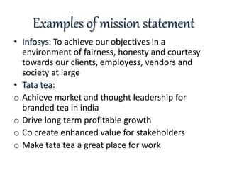 Examples of mission statement
• Infosys: To achieve our objectives in a
environment of fairness, honesty and courtesy
towards our clients, employess, vendors and
society at large
• Tata tea:
o Achieve market and thought leadership for
branded tea in india
o Drive long term profitable growth
o Co create enhanced value for stakeholders
o Make tata tea a great place for work
 