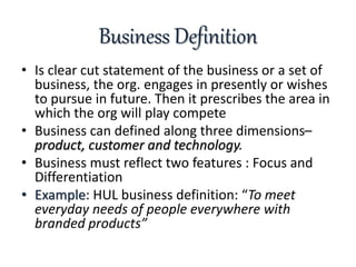 Business Definition
• Is clear cut statement of the business or a set of
business, the org. engages in presently or wishes
to pursue in future. Then it prescribes the area in
which the org will play compete
• Business can defined along three dimensions–
product, customer and technology.
• Business must reflect two features : Focus and
Differentiation
• Example: HUL business definition: “To meet
everyday needs of people everywhere with
branded products”
 