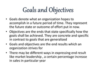 Goals and Objectives
• Goals denote what an organization hopes to
accomplish in a future period of time. They represent
the future state or outcome of effort put in now.
• Objectives are the ends that state specifically how the
goals shall be achieved. They are concrete and specific
in contrast to goals that are generalized
• Goals and objectives are the end results which an
organization strives for
• There may be different ways in expressing end result
like market leadership , a certain percentage increase
in sales in particular year
 