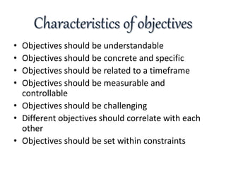 Characteristics of objectives
• Objectives should be understandable
• Objectives should be concrete and specific
• Objectives should be related to a timeframe
• Objectives should be measurable and
controllable
• Objectives should be challenging
• Different objectives should correlate with each
other
• Objectives should be set within constraints
 