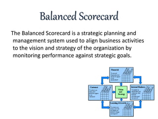 Balanced Scorecard
The Balanced Scorecard is a strategic planning and
management system used to align business activities
to the vision and strategy of the organization by
monitoring performance against strategic goals.
 