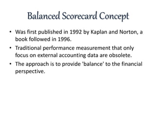 Balanced Scorecard Concept
• Was first published in 1992 by Kaplan and Norton, a
book followed in 1996.
• Traditional performance measurement that only
focus on external accounting data are obsolete.
• The approach is to provide 'balance' to the financial
perspective.
 