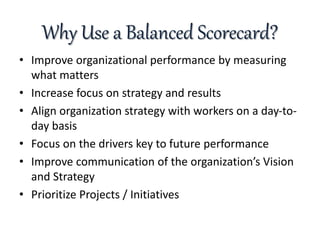 Why Use a Balanced Scorecard?
• Improve organizational performance by measuring
what matters
• Increase focus on strategy and results
• Align organization strategy with workers on a day-to-
day basis
• Focus on the drivers key to future performance
• Improve communication of the organization’s Vision
and Strategy
• Prioritize Projects / Initiatives
 