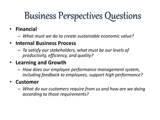 Business Perspectives Questions
• Financial
– What must we do to create sustainable economic value?
• Internal Business Process
– To satisfy our stakeholders, what must be our levels of
productivity, efficiency, and quality?
• Learning and Growth
– How does our employee performance management system,
including feedback to employees, support high performance?
• Customer
– What do our customers require from us and how are we doing
according to those requirements?
 