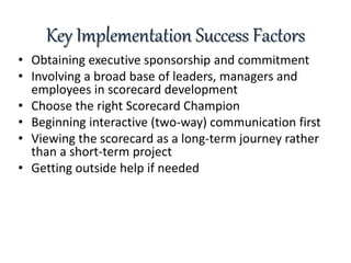 Key Implementation Success Factors
• Obtaining executive sponsorship and commitment
• Involving a broad base of leaders, managers and
employees in scorecard development
• Choose the right Scorecard Champion
• Beginning interactive (two-way) communication first
• Viewing the scorecard as a long-term journey rather
than a short-term project
• Getting outside help if needed
 