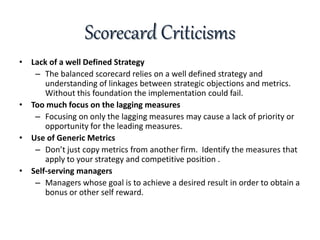Scorecard Criticisms
• Lack of a well Defined Strategy
– The balanced scorecard relies on a well defined strategy and
understanding of linkages between strategic objections and metrics.
Without this foundation the implementation could fail.
• Too much focus on the lagging measures
– Focusing on only the lagging measures may cause a lack of priority or
opportunity for the leading measures.
• Use of Generic Metrics
– Don’t just copy metrics from another firm. Identify the measures that
apply to your strategy and competitive position .
• Self-serving managers
– Managers whose goal is to achieve a desired result in order to obtain a
bonus or other self reward.
 