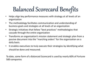 Balanced Scorecard Benefits
• Helps align key performance measures with strategy at all levels of an
organization
• The methodology facilitates communication and understanding of
business goals and strategies at all levels of an organization
• Strategic initiatives that follow "best practices" methodologies that
cascade through the entire organization
• Transforms an organization’s mission statement and strategic plan from a
passive document into the "marching orders" for the organization on a
daily basis.
• It enables executives to truly execute their strategies by identifying what
should be done and measured.
To date, some form of a Balanced Scorecard is used by nearly 60% of Fortune
500 companies
 