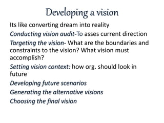 Developing a vision
Its like converting dream into reality
Conducting vision audit-To asses current direction
Targeting the vision- What are the boundaries and
constraints to the vision? What vision must
accomplish?
Setting vision context: how org. should look in
future
Developing future scenarios
Generating the alternative visions
Choosing the final vision
 