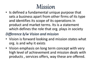 Mission
• Is defined a fundamental unique purpose that
sets a business apart from other firms of its type
and identifies its scope of its operations in
product and market terms. Its is a statement
which defines the role that org. plays in society
Difference b/w Vision and mission
• Vision is forward looking and mission states what
org. is and why it exists
• Vision emphasis on long term concept with very
high level of achievement and mission deals with
products , services offers, way these are offered.
 