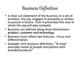 Business Definition
• Is clear cut statement of the business or a set of
business, the org. engages in presently or wishes...