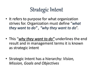 Strategic Intent
• It refers to purpose for what organization
strives for. Organization must define “what
they want to do” , “why they want to do”.
• This “why they want to do” underlines the end
result and in management terms it is known
as strategic intent
• Strategic Intent has a hierarchy: Vision,
Mission, Goals and Objectives
 
