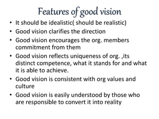 Features of good vision
• It should be idealistic( should be realistic)
• Good vision clarifies the direction
• Good vision encourages the org. members
commitment from them
• Good vision reflects uniqueness of org. ,its
distinct competence, what it stands for and what
it is able to achieve.
• Good vision is consistent with org values and
culture
• Good vision is easily understood by those who
are responsible to convert it into reality
 