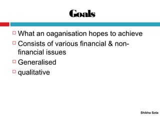 Goals
Shikha Sota
 What an oaganisation hopes to achieve
 Consists of various financial & non-
financial issues
 Generalised
 qualitative
 