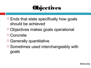 Objectives
Shikha Sota
 Ends that state specifically how goals
should be achieved
 Objectives makes goals operational
 Concrete
 Generally quantitative
 Sometimes used interchangeably with
goals
 