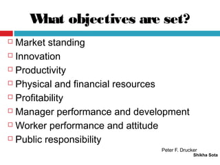 What objectives are set?
Shikha Sota
 Market standing
 Innovation
 Productivity
 Physical and financial resources
 Profitability
 Manager performance and development
 Worker performance and attitude
 Public responsibility
Peter F. Drucker
 