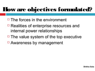 How are objectives formulated?
Shikha Sota
 The forces in the environment
 Realities of enterprise resources and
internal power relationships
 The value system of the top executive
 Awareness by management
 