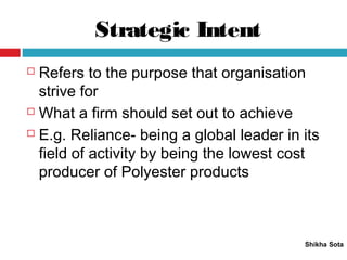 Strategic Intent
Shikha Sota
 Refers to the purpose that organisation
strive for
 What a firm should set out to achieve
 E.g. Reliance- being a global leader in its
field of activity by being the lowest cost
producer of Polyester products
 
