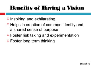 Benefits of Having a Vision
Shikha Sota
 Inspiring and exhilarating
 Helps in creation of common identity and
a shared sense of purpose
 Foster risk taking and experimentation
 Foster long term thinking
 